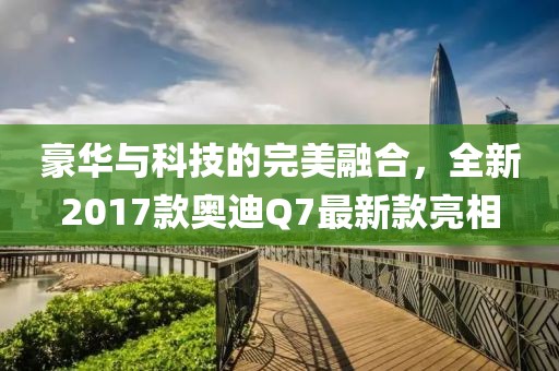 豪華與科技的完美融合，全新2017款奧迪Q7最新款亮相