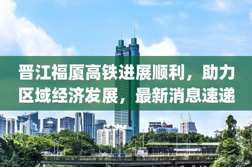 晉江福廈高鐵進展順利，助力區(qū)域經(jīng)濟發(fā)展，最新消息速遞