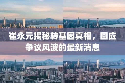 崔永元揭秘轉(zhuǎn)基因真相，回應(yīng)爭議風(fēng)波的最新消息