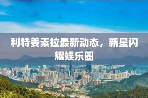 利特姜素拉最新動(dòng)態(tài)，新星閃耀娛樂圈