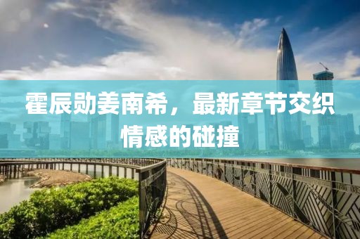 霍辰勛姜南希，最新章節(jié)交織情感的碰撞