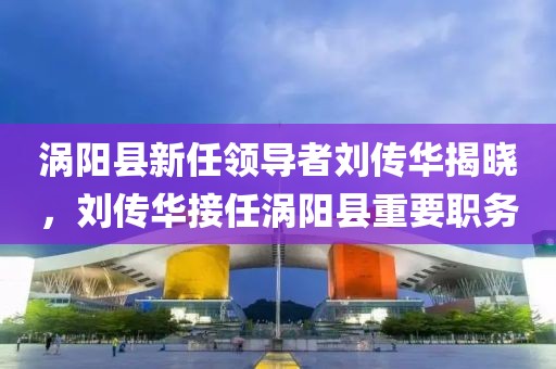 渦陽縣新任領(lǐng)導(dǎo)者劉傳華揭曉，劉傳華接任渦陽縣重要職務(wù)