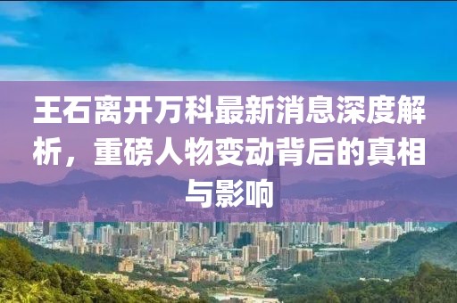 王石離開萬(wàn)科最新消息深度解析，重磅人物變動(dòng)背后的真相與影響
