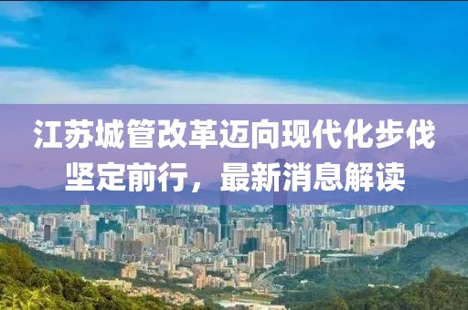 江蘇城管改革邁向現代化步伐堅定前行，最新消息解讀