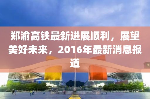 鄭渝高鐵最新進(jìn)展順利，展望美好未來，2016年最新消息報道