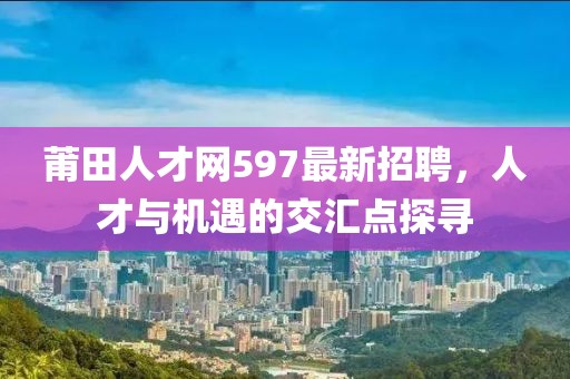 莆田人才網(wǎng)597最新招聘，人才與機(jī)遇的交匯點探尋