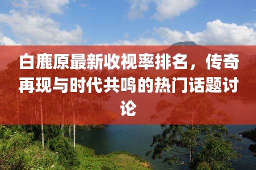 白鹿原最新收視率排名，傳奇再現(xiàn)與時(shí)代共鳴的熱門話題討論