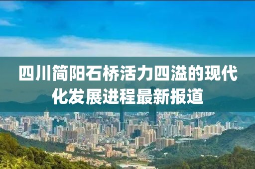 四川簡陽石橋活力四溢的現代化發(fā)展進程最新報道