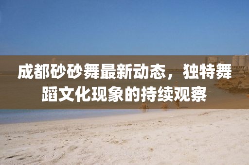 成都砂砂舞最新動(dòng)態(tài)，獨(dú)特舞蹈文化現(xiàn)象的持續(xù)觀察