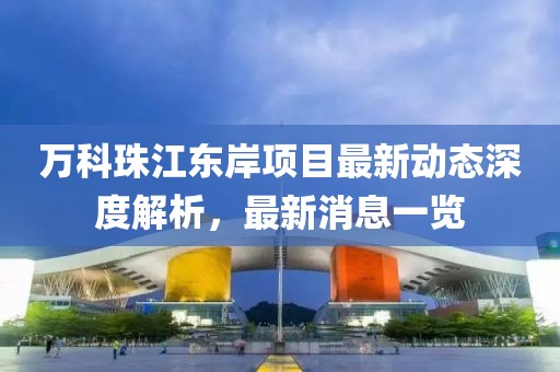 萬科珠江東岸項(xiàng)目最新動(dòng)態(tài)深度解析，最新消息一覽