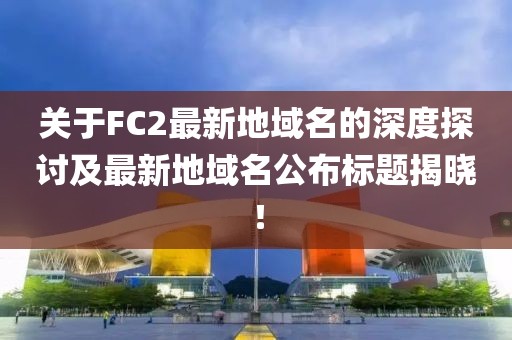 關于FC2最新地域名的深度探討及最新地域名公布標題揭曉！