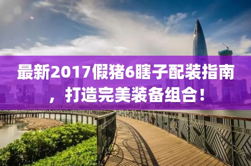 最新2017假豬6瞎子配裝指南，打造完美裝備組合！