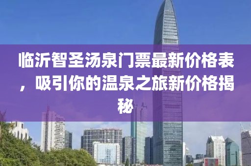 臨沂智圣湯泉門票最新價(jià)格表，吸引你的溫泉之旅新價(jià)格揭秘