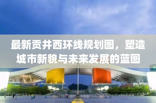 最新貢井西環(huán)線(xiàn)規(guī)劃圖，塑造城市新貌與未來(lái)發(fā)展的藍(lán)圖