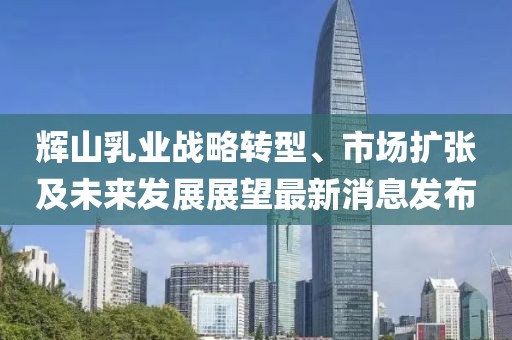 輝山乳業(yè)戰(zhàn)略轉(zhuǎn)型、市場擴張及未來發(fā)展展望最新消息發(fā)布