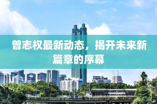 曾志權(quán)最新動態(tài)，揭開未來新篇章的序幕