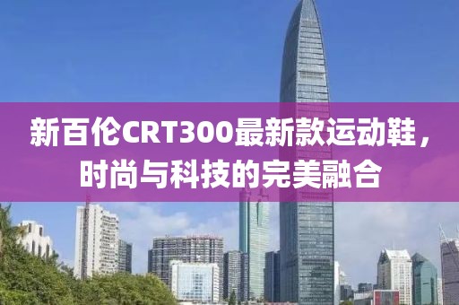 新百倫CRT300最新款運(yùn)動(dòng)鞋，時(shí)尚與科技的完美融合