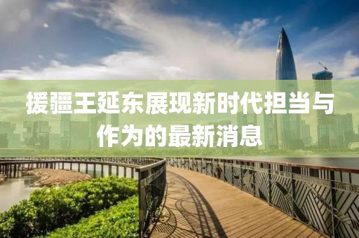 援疆王延?xùn)|展現(xiàn)新時(shí)代擔(dān)當(dāng)與作為的最新消息