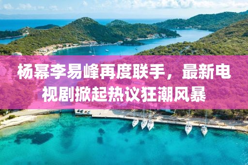 楊冪李易峰再度聯(lián)手，最新電視劇掀起熱議狂潮風(fēng)暴