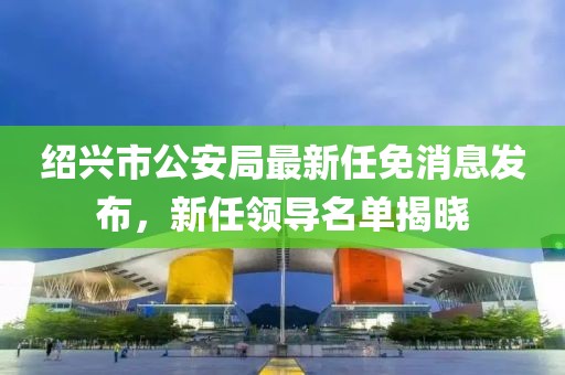 紹興市公安局最新任免消息發(fā)布，新任領(lǐng)導(dǎo)名單揭曉