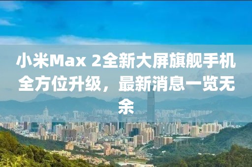 小米Max 2全新大屏旗艦手機全方位升級，最新消息一覽無余