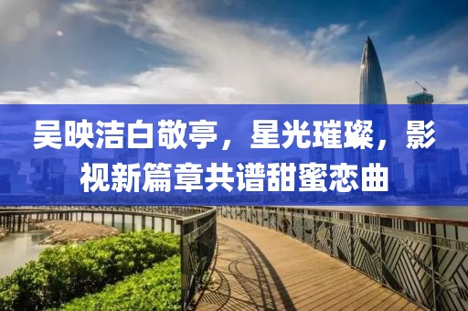 吳映潔白敬亭，星光璀璨，影視新篇章共譜甜蜜戀曲