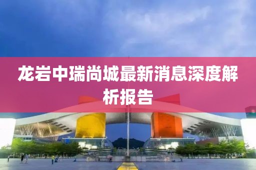 龍巖中瑞尚城最新消息深度解析報告