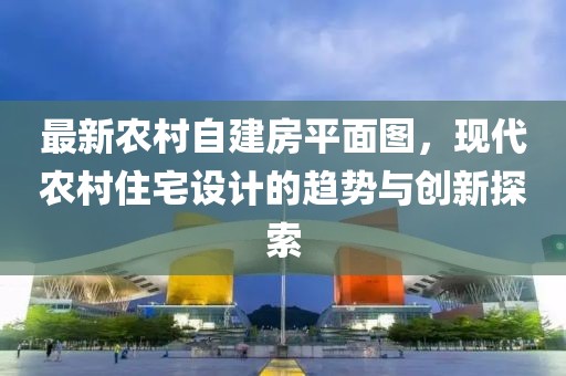 最新農(nóng)村自建房平面圖，現(xiàn)代農(nóng)村住宅設(shè)計(jì)的趨勢(shì)與創(chuàng)新探索