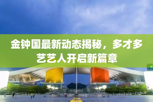 金鐘國(guó)最新動(dòng)態(tài)揭秘，多才多藝藝人開(kāi)啟新篇章