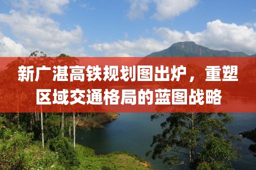 新廣湛高鐵規(guī)劃圖出爐，重塑區(qū)域交通格局的藍(lán)圖戰(zhàn)略