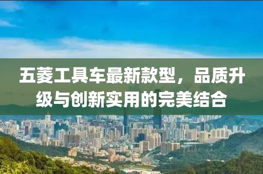 五菱工具車(chē)最新款型，品質(zhì)升級(jí)與創(chuàng)新實(shí)用的完美結(jié)合