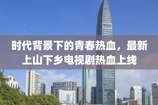 時(shí)代背景下的青春熱血，最新上山下鄉(xiāng)電視劇熱血上線