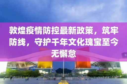 敦煌疫情防控最新政策，筑牢防線，守護(hù)千年文化瑰寶至今無懈怠
