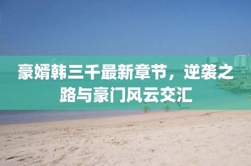 豪婿韓三千最新章節(jié)，逆襲之路與豪門風(fēng)云交匯