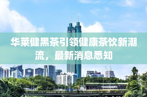 華萊健黑茶引領(lǐng)健康茶飲新潮流，最新消息悉知