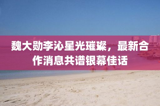 魏大勛李沁星光璀璨，最新合作消息共譜銀幕佳話