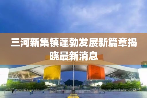 三河新集鎮(zhèn)蓬勃發(fā)展新篇章揭曉最新消息