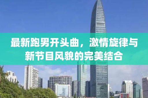 最新跑男開頭曲，激情旋律與新節(jié)目風(fēng)貌的完美結(jié)合