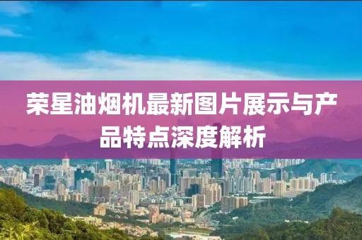 榮星油煙機(jī)最新圖片展示與產(chǎn)品特點(diǎn)深度解析
