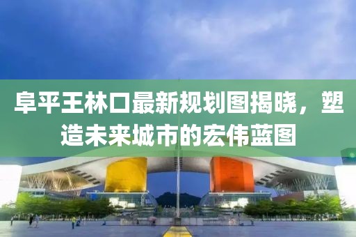 阜平王林口最新規(guī)劃圖揭曉，塑造未來城市的宏偉藍(lán)圖