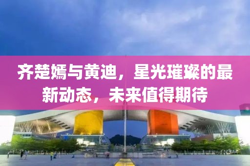 齊楚嫣與黃迪，星光璀璨的最新動態(tài)，未來值得期待