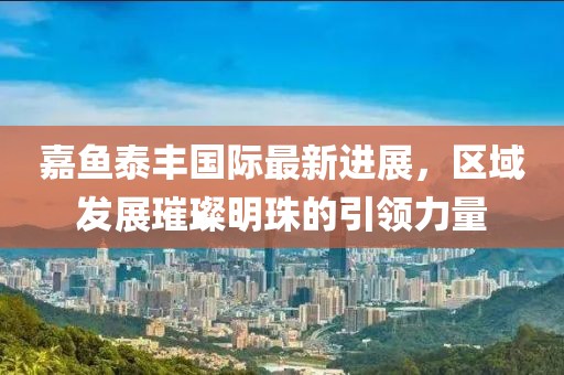 嘉魚(yú)泰豐國(guó)際最新進(jìn)展，區(qū)域發(fā)展璀璨明珠的引領(lǐng)力量
