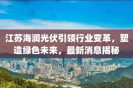 江蘇海潤光伏引領(lǐng)行業(yè)變革，塑造綠色未來，最新消息揭秘
