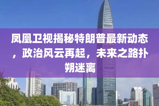 鳳凰衛(wèi)視揭秘特朗普最新動(dòng)態(tài)，政治風(fēng)云再起，未來之路撲朔迷離