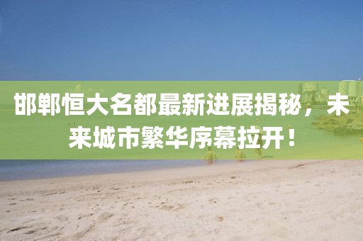 邯鄲恒大名都最新進(jìn)展揭秘，未來城市繁華序幕拉開！