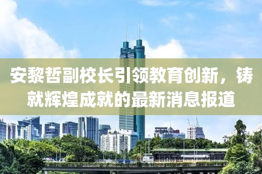 安黎哲副校長引領教育創(chuàng)新，鑄就輝煌成就的最新消息報道