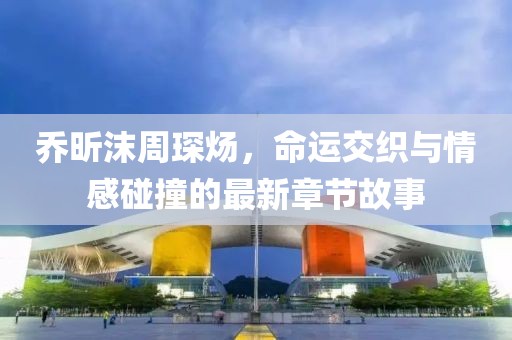 喬昕沫周琛煬，命運交織與情感碰撞的最新章節(jié)故事