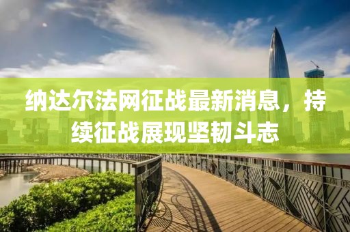 納達爾法網(wǎng)征戰(zhàn)最新消息，持續(xù)征戰(zhàn)展現(xiàn)堅韌斗志