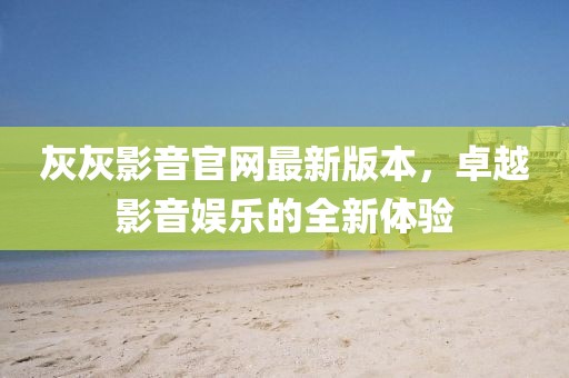 灰灰影音官網(wǎng)最新版本，卓越影音娛樂的全新體驗(yàn)