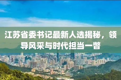 江蘇省委書記最新人選揭秘，領(lǐng)導(dǎo)風(fēng)采與時(shí)代擔(dān)當(dāng)一瞥